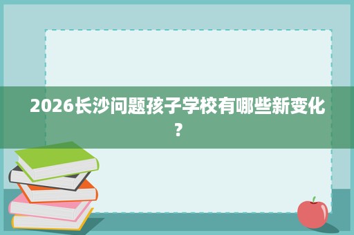 2026长沙问题孩子学校有哪些新变化? 2026长沙问题孩子学校有哪些新变化?