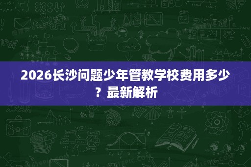 2026长沙问题少年管教学校费用多少？最新解析