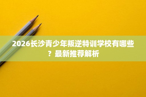 2026长沙青少年叛逆特训学校有哪些?最新推荐解析 2026长沙青少年叛逆特训学校有哪些?最新推荐解析