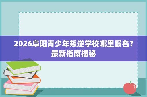 2026阜阳青少年叛逆学校哪里报名?最新指南揭秘 2026阜阳青少年叛逆学校哪里报名?最新指南揭秘