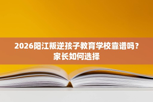 2026阳江叛逆孩子教育学校靠谱吗?家长如何选择 2026阳江叛逆孩子教育学校靠谱吗?家长如何选择