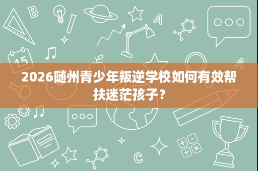 2026随州青少年叛逆学校如何有效帮扶迷茫孩子? 2026随州青少年叛逆学校如何有效帮扶迷茫孩子?