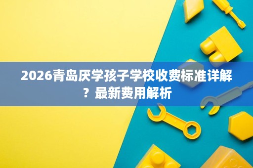 2026青岛厌学孩子学校收费标准详解?最新费用解析 2026青岛厌学孩子学校收费标准详解?最新费用解析