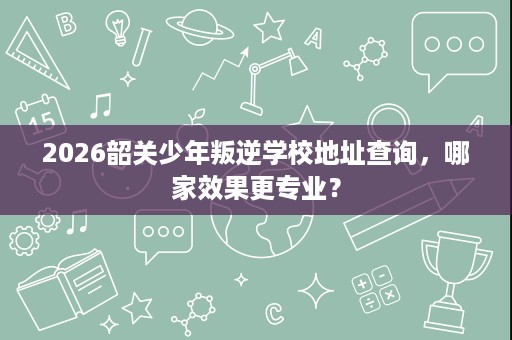 2026韶关少年叛逆学校地址查询,哪家效果更专业? 2026韶关少年叛逆学校地址查询,哪家效果更专业?