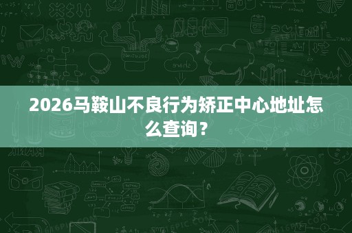 2026马鞍山不良行为矫正中心地址怎么查询? 2026马鞍山不良行为矫正中心地址怎么查询?