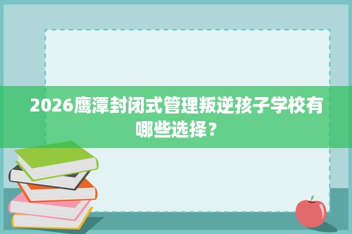 2026鹰潭封闭式管理叛逆孩子学校有哪些选择? 2026鹰潭封闭式管理叛逆孩子学校有哪些选择?