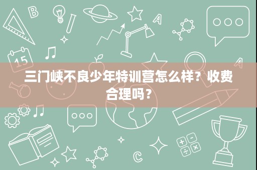 三门峡不良少年特训营怎么样？收费合理吗？