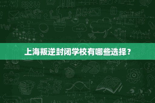 上海叛逆封闭学校有哪些选择? 上海叛逆封闭学校有哪些选择?