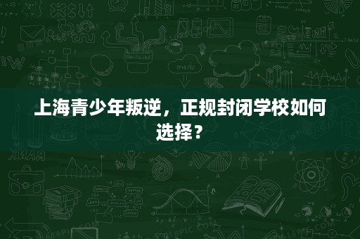 上海青少年叛逆,正规封闭学校如何选择? 上海青少年叛逆,正规封闭学校如何选择?