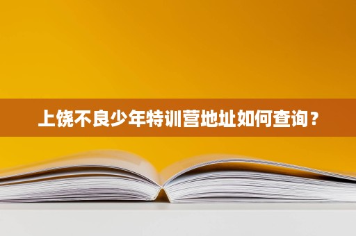 上饶不良少年特训营地址如何查询? 上饶不良少年特训营地址如何查询?