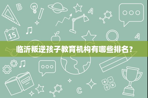 临沂叛逆孩子教育机构有哪些排名? 临沂叛逆孩子教育机构有哪些排名?