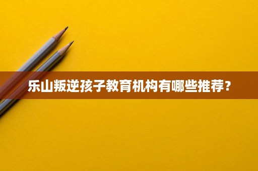 乐山叛逆孩子教育机构有哪些推荐? 乐山叛逆孩子教育机构有哪些推荐?