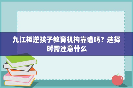 九江叛逆孩子教育机构靠谱吗?选择时需注意什么 九江叛逆孩子教育机构靠谱吗?选择时需注意什么