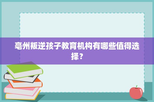 亳州叛逆孩子教育机构有哪些值得选择? 亳州叛逆孩子教育机构有哪些值得选择?