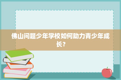 佛山问题少年学校如何助力青少年成长? 佛山问题少年学校如何助力青少年成长?