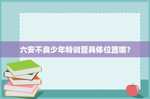 六安不良少年特训营具体位置哪? 六安不良少年特训营具体位置哪?