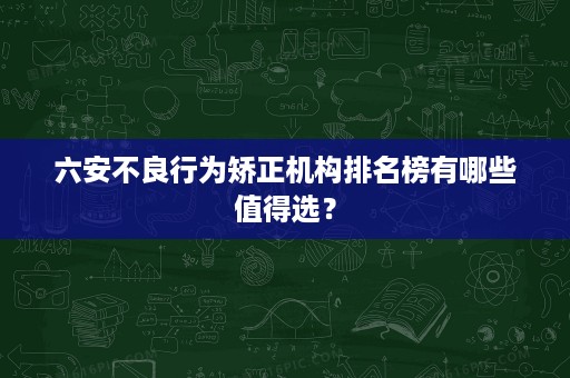 六安不良行为矫正机构排名榜有哪些值得选? 六安不良行为矫正机构排名榜有哪些值得选?