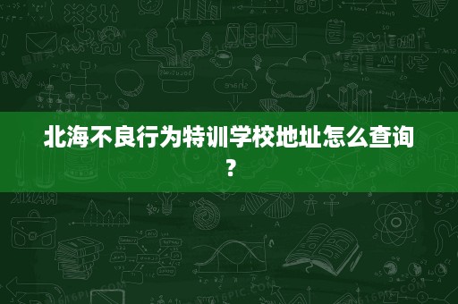 北海不良行为特训学校地址怎么查询？