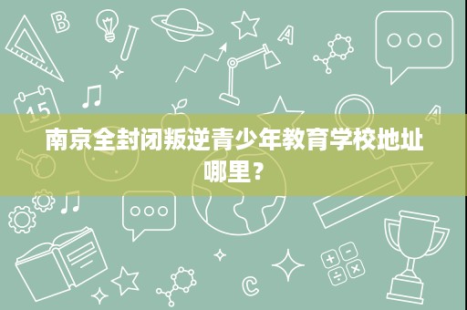 南京全封闭叛逆青少年教育学校地址哪里? 南京全封闭叛逆青少年教育学校地址哪里?