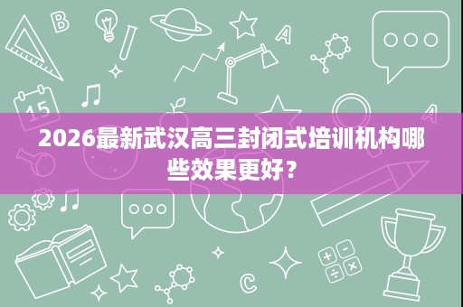 2026最新武汉高三封闭式培训机构哪些效果更好? 2026最新武汉高三封闭式培训机构哪些效果更好?