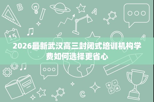 2026最新武汉高三封闭式培训机构学费如何选择更省心 2026最新武汉高三封闭式培训机构学费如何选择更省心