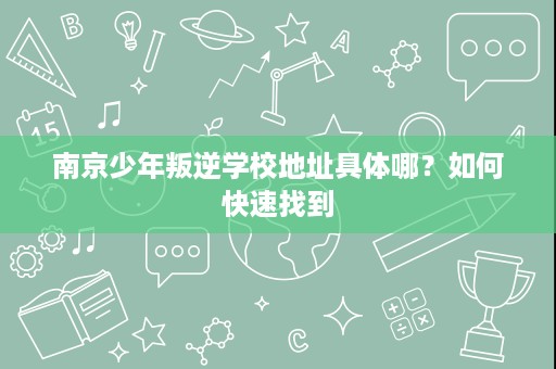 南京少年叛逆学校地址具体哪?如何快速找到 南京少年叛逆学校地址具体哪?如何快速找到