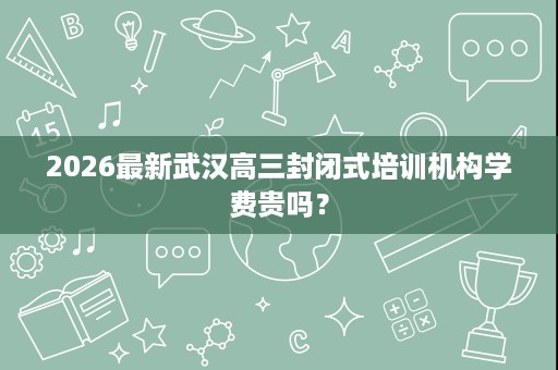2026最新武汉高三封闭式培训机构学费贵吗? 2026最新武汉高三封闭式培训机构学费贵吗?