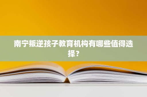 南宁叛逆孩子教育机构有哪些值得选择? 南宁叛逆孩子教育机构有哪些值得选择?
