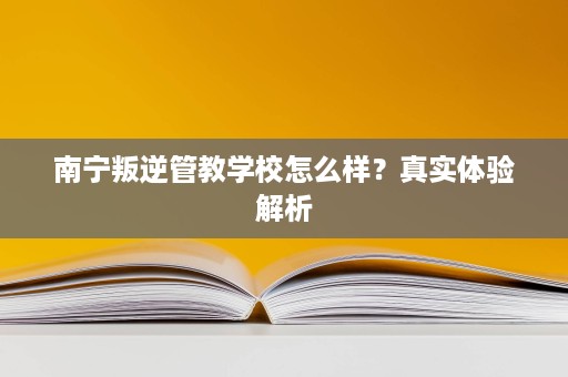 南宁叛逆管教学校怎么样?真实体验解析 南宁叛逆管教学校怎么样?真实体验解析