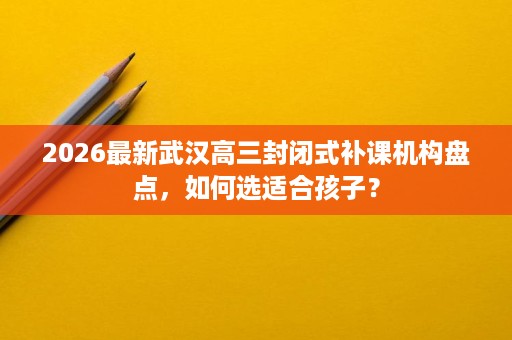 2026最新武汉高三封闭式补课机构盘点,如何选适合孩子? 2026最新武汉高三封闭式补课机构盘点,如何选适合孩子?