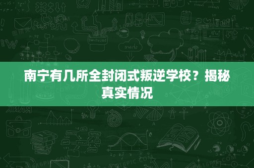 南宁有几所全封闭式叛逆学校?揭秘真实情况 南宁有几所全封闭式叛逆学校?揭秘真实情况