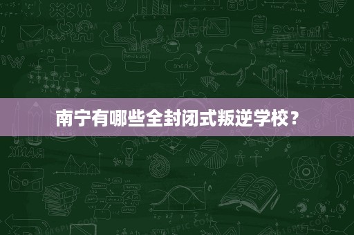 南宁有哪些全封闭式叛逆学校? 南宁有哪些全封闭式叛逆学校?