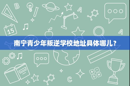 南宁青少年叛逆学校地址具体哪儿? 南宁青少年叛逆学校地址具体哪儿?