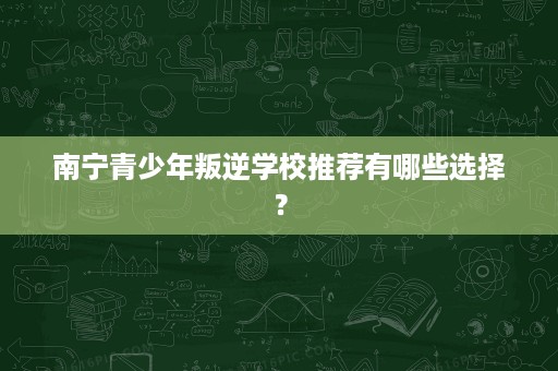 南宁青少年叛逆学校推荐有哪些选择? 南宁青少年叛逆学校推荐有哪些选择?
