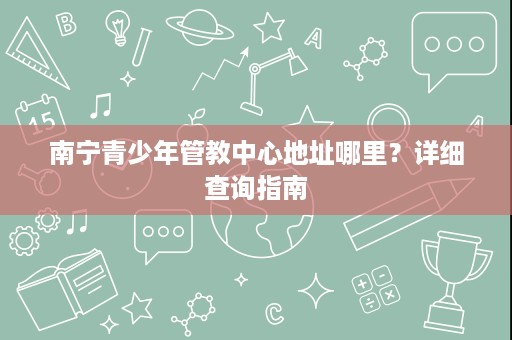 南宁青少年管教中心地址哪里?详细查询指南 南宁青少年管教中心地址哪里?详细查询指南