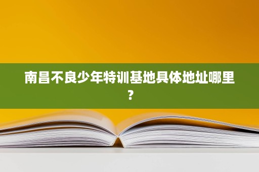 南昌不良少年特训基地具体地址哪里? 南昌不良少年特训基地具体地址哪里?