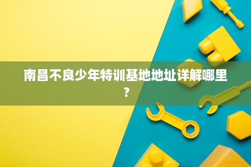 南昌不良少年特训基地地址详解哪里? 南昌不良少年特训基地地址详解哪里?