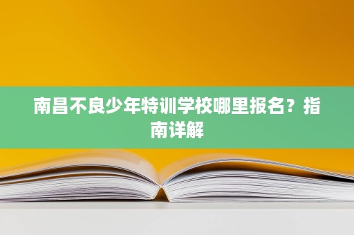 南昌不良少年特训学校哪里报名?指南详解 南昌不良少年特训学校哪里报名?指南详解