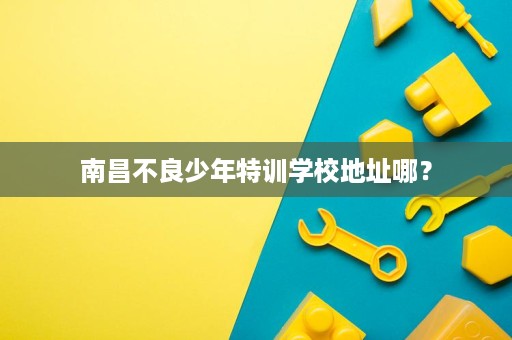 南昌不良少年特训学校地址哪? 南昌不良少年特训学校地址哪?