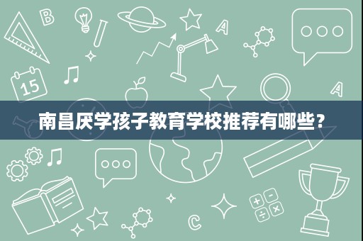 南昌厌学孩子教育学校推荐有哪些? 南昌厌学孩子教育学校推荐有哪些?