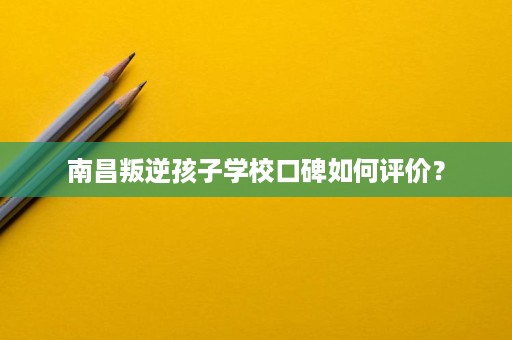 南昌叛逆孩子学校口碑如何评价? 南昌叛逆孩子学校口碑如何评价?