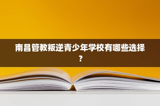 南昌管教叛逆青少年学校有哪些选择? 南昌管教叛逆青少年学校有哪些选择?