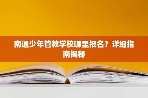 南通少年管教学校哪里报名?详细指南揭秘 南通少年管教学校哪里报名?详细指南揭秘