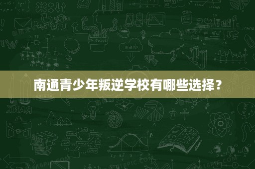 南通青少年叛逆学校有哪些选择？