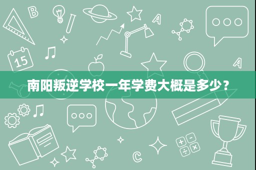 南阳叛逆学校一年学费大概是多少? 南阳叛逆学校一年学费大概是多少?