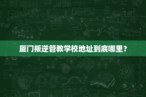 厦门叛逆管教学校地址到底哪里? 厦门叛逆管教学校地址到底哪里?