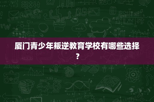 厦门青少年叛逆教育学校有哪些选择? 厦门青少年叛逆教育学校有哪些选择?