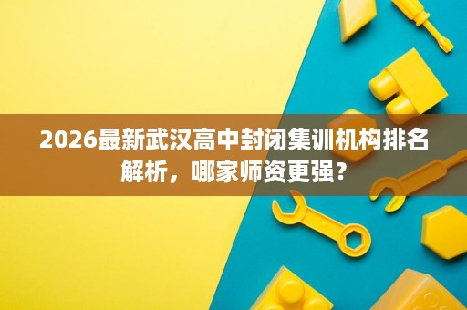 2026最新武汉高中封闭集训机构排名解析，哪家师资更强？