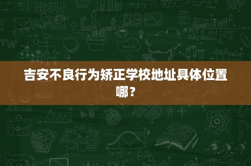 吉安不良行为矫正学校地址具体位置哪? 吉安不良行为矫正学校地址具体位置哪?
