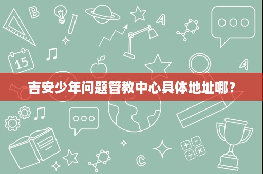 吉安少年问题管教中心具体地址哪? 吉安少年问题管教中心具体地址哪?